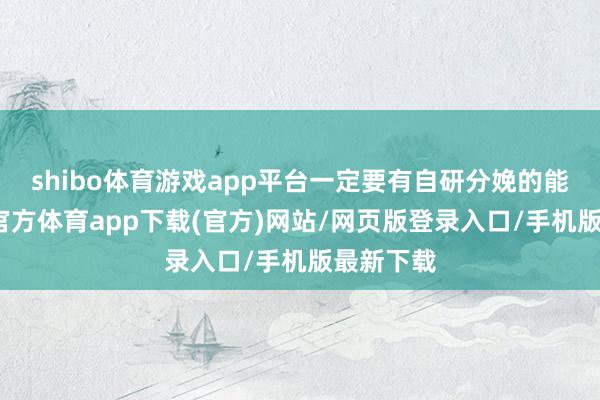 shibo体育游戏app平台一定要有自研分娩的能力-世博官方体育app下载(官方)网站/网页版登录入口/手机版最新下载