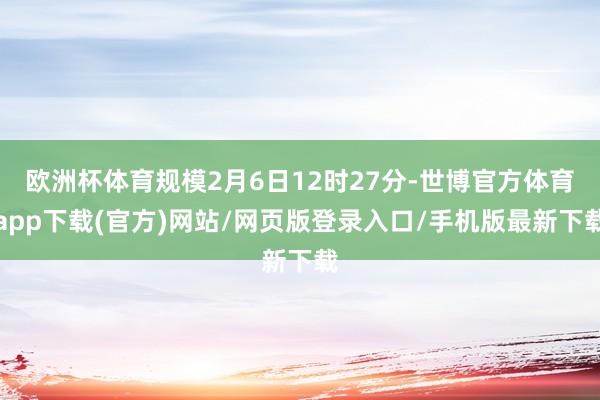 欧洲杯体育规模2月6日12时27分-世博官方体育app下载(官方)网站/网页版登录入口/手机版最新下载