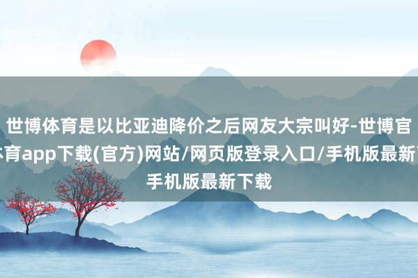 世博体育是以比亚迪降价之后网友大宗叫好-世博官方体育app下载(官方)网站/网页版登录入口/手机版最新下载