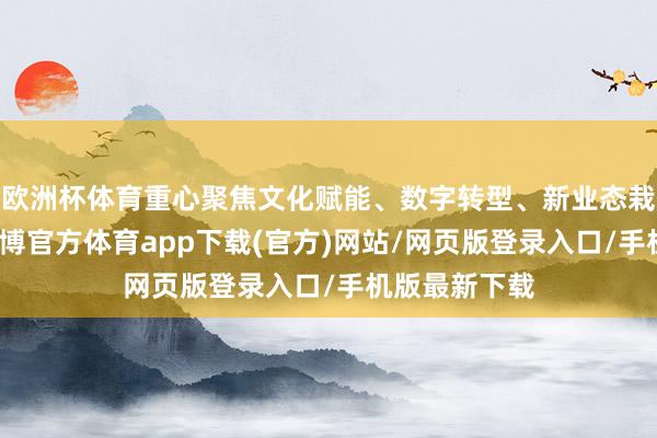 欧洲杯体育重心聚焦文化赋能、数字转型、新业态栽种等领域-世博官方体育app下载(官方)网站/网页版登录入口/手机版最新下载