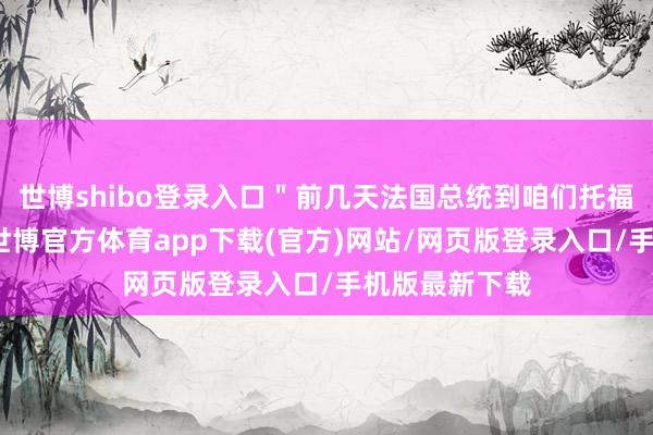 世博shibo登录入口＂前几天法国总统到咱们托福蛊惑的现场-世博官方体育app下载(官方)网站/网页版登录入口/手机版最新下载