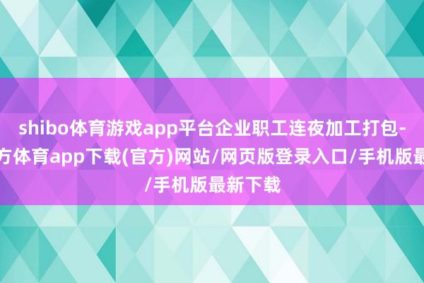 shibo体育游戏app平台企业职工连夜加工打包-世博官方体育app下载(官方)网站/网页版登录入口/手机版最新下载