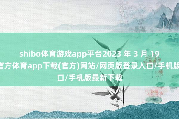 shibo体育游戏app平台2023 年 3 月 19 日-世博官方体育app下载(官方)网站/网页版登录入口/手机版最新下载
