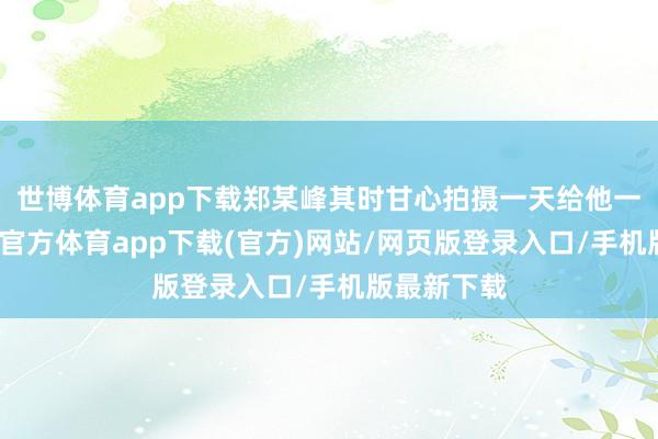 世博体育app下载郑某峰其时甘心拍摄一天给他一千元-世博官方体育app下载(官方)网站/网页版登录入口/手机版最新下载