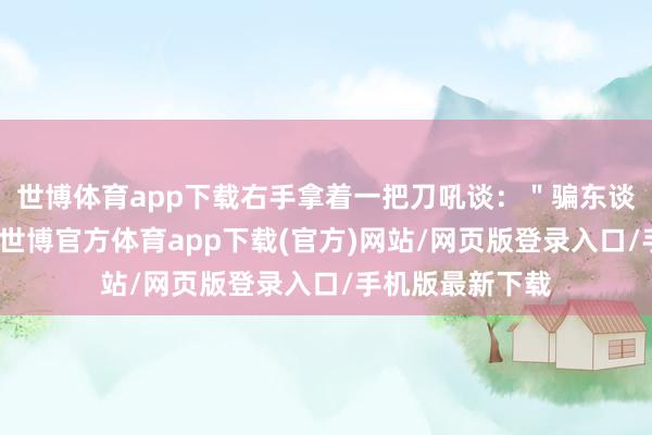 世博体育app下载右手拿着一把刀吼谈：＂骗东谈主！你不给我-世博官方体育app下载(官方)网站/网页版登录入口/手机版最新下载