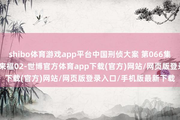 shibo体育游戏app平台中国刑侦大案 第066集_1990台湾头号要犯林来福02-世博官方体育app下载(官方)网站/网页版登录入口/手机版最新下载