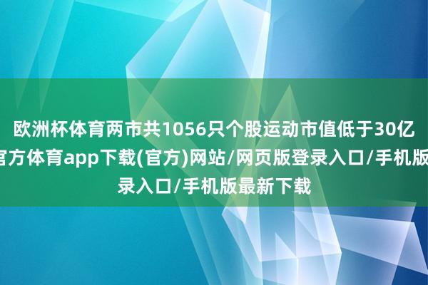 欧洲杯体育两市共1056只个股运动市值低于30亿元-世博官方体育app下载(官方)网站/网页版登录入口/手机版最新下载
