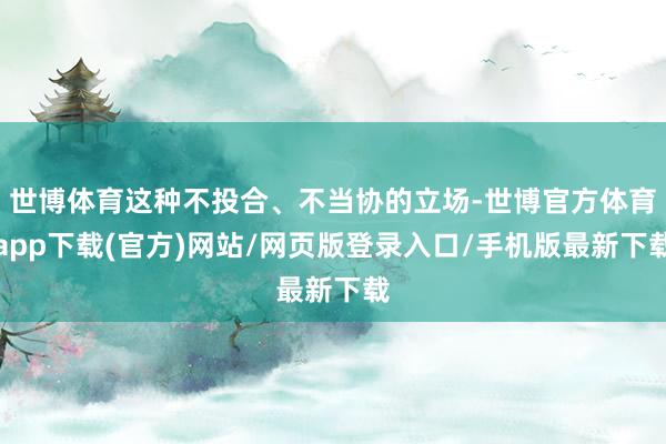世博体育这种不投合、不当协的立场-世博官方体育app下载(官方)网站/网页版登录入口/手机版最新下载