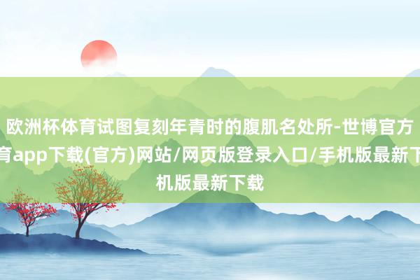 欧洲杯体育试图复刻年青时的腹肌名处所-世博官方体育app下载(官方)网站/网页版登录入口/手机版最新下载