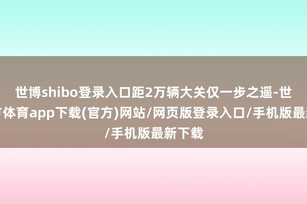 世博shibo登录入口距2万辆大关仅一步之遥-世博官方体育app下载(官方)网站/网页版登录入口/手机版最新下载