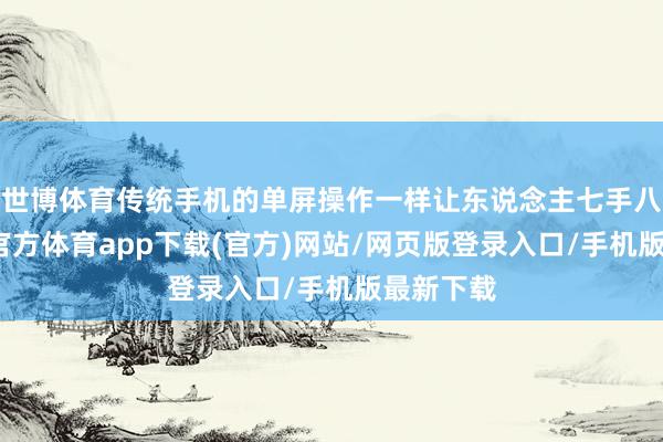 世博体育传统手机的单屏操作一样让东说念主七手八脚-世博官方体育app下载(官方)网站/网页版登录入口/手机版最新下载