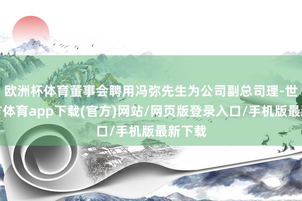 欧洲杯体育董事会聘用冯弥先生为公司副总司理-世博官方体育app下载(官方)网站/网页版登录入口/手机版最新下载
