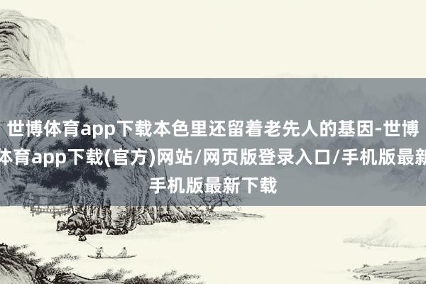 世博体育app下载本色里还留着老先人的基因-世博官方体育app下载(官方)网站/网页版登录入口/手机版最新下载