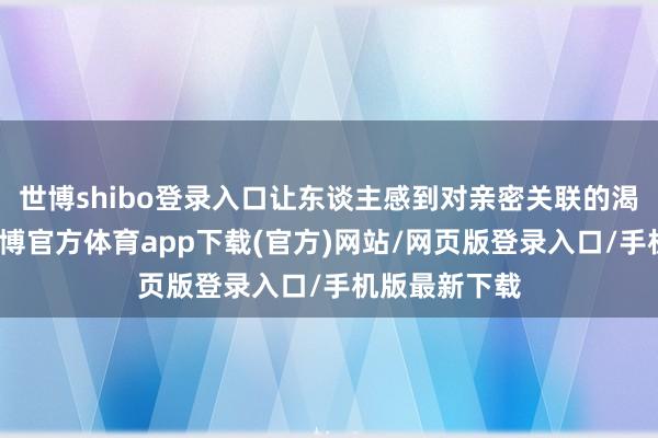 世博shibo登录入口让东谈主感到对亲密关联的渴慕与局促-世博官方体育app下载(官方)网站/网页版登录入口/手机版最新下载