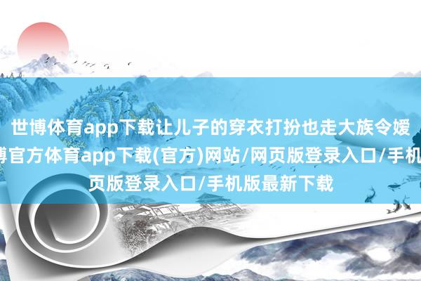 世博体育app下载让儿子的穿衣打扮也走大族令嫒的蹊径-世博官方体育app下载(官方)网站/网页版登录入口/手机版最新下载