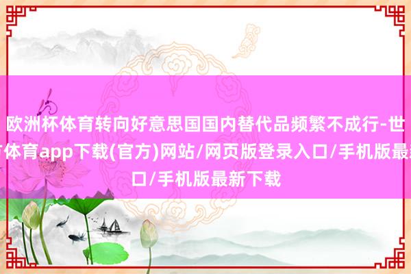 欧洲杯体育转向好意思国国内替代品频繁不成行-世博官方体育app下载(官方)网站/网页版登录入口/手机版最新下载
