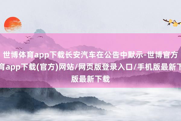 世博体育app下载长安汽车在公告中默示-世博官方体育app下载(官方)网站/网页版登录入口/手机版最新下载