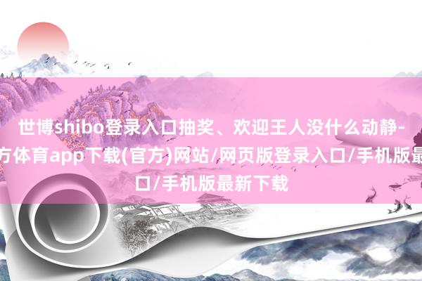 世博shibo登录入口抽奖、欢迎王人没什么动静-世博官方体育app下载(官方)网站/网页版登录入口/手机版最新下载