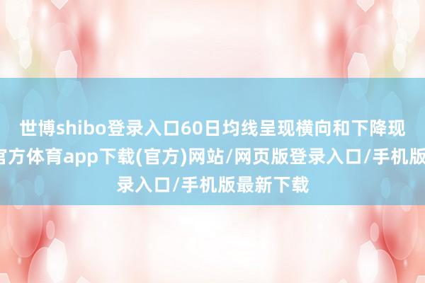 世博shibo登录入口60日均线呈现横向和下降现象-世博官方体育app下载(官方)网站/网页版登录入口/手机版最新下载