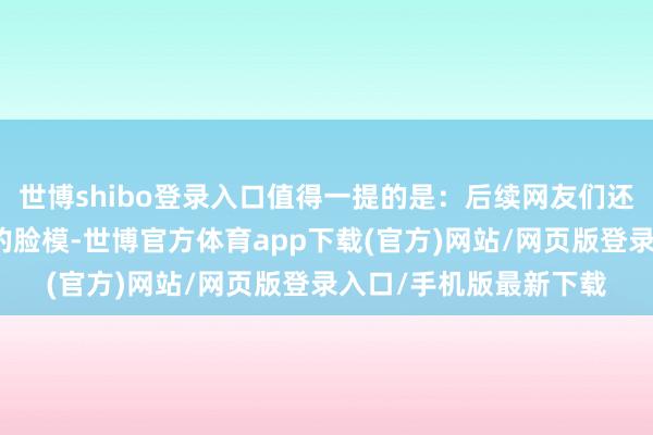 世博shibo登录入口值得一提的是：后续网友们还找到了萝丝在履行中的脸模-世博官方体育app下载(官方)网站/网页版登录入口/手机版最新下载