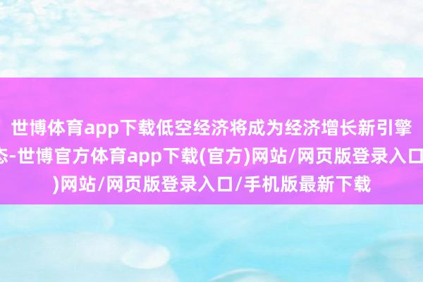 世博体育app下载低空经济将成为经济增长新引擎、激活浪掷新业态-世博官方体育app下载(官方)网站/网页版登录入口/手机版最新下载