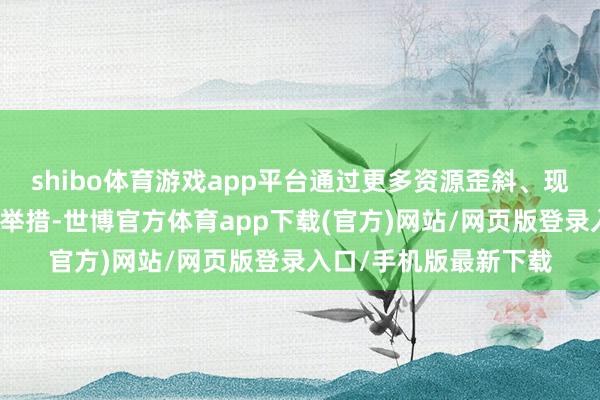 shibo体育游戏app平台通过更多资源歪斜、现实补贴、技巧赋能等举措-世博官方体育app下载(官方)网站/网页版登录入口/手机版最新下载