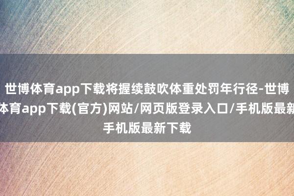 世博体育app下载将握续鼓吹体重处罚年行径-世博官方体育app下载(官方)网站/网页版登录入口/手机版最新下载