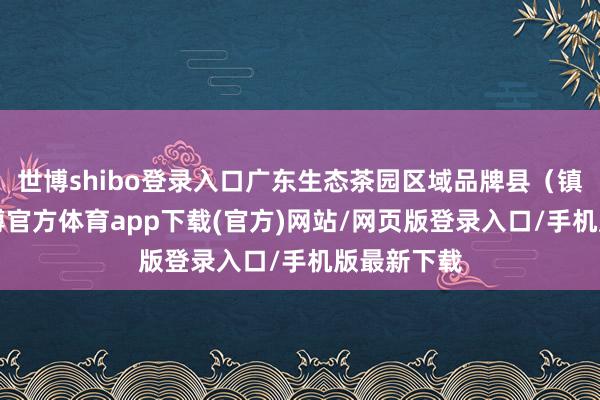 世博shibo登录入口广东生态茶园区域品牌县（镇）4个-世博官方体育app下载(官方)网站/网页版登录入口/手机版最新下载