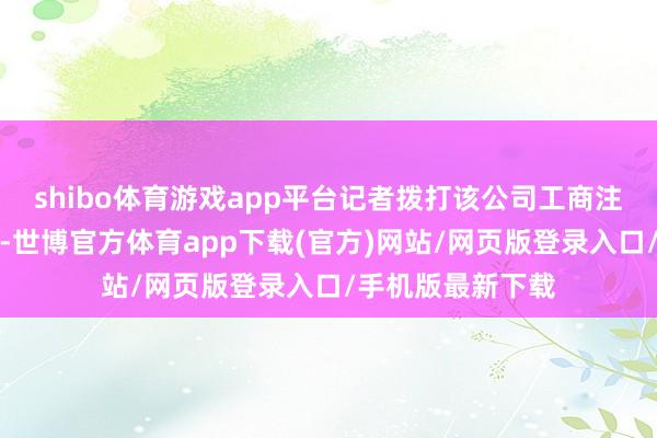 shibo体育游戏app平台记者拨打该公司工商注册登记预留电话-世博官方体育app下载(官方)网站/网页版登录入口/手机版最新下载