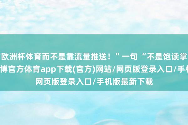 欧洲杯体育而不是靠流量推送！”一句 “不是饱读掌的事情” -世博官方体育app下载(官方)网站/网页版登录入口/手机版最新下载