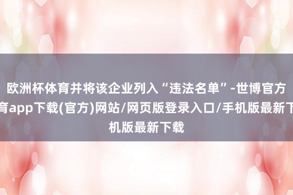 欧洲杯体育并将该企业列入“违法名单”-世博官方体育app下载(官方)网站/网页版登录入口/手机版最新下载