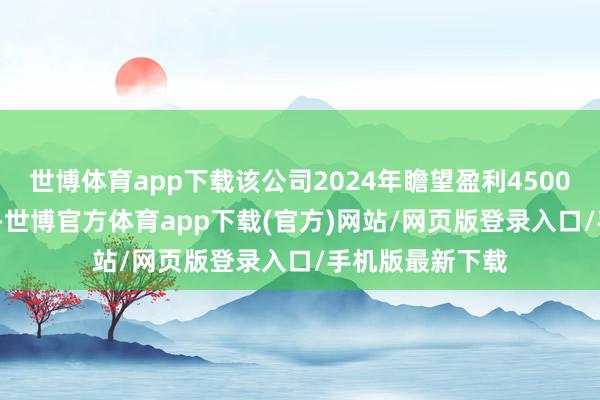 世博体育app下载该公司2024年瞻望盈利4500万至6750万元-世博官方体育app下载(官方)网站/网页版登录入口/手机版最新下载