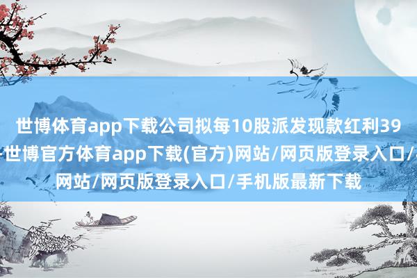 世博体育app下载公司拟每10股派发现款红利39.74元（含税）-世博官方体育app下载(官方)网站/网页版登录入口/手机版最新下载