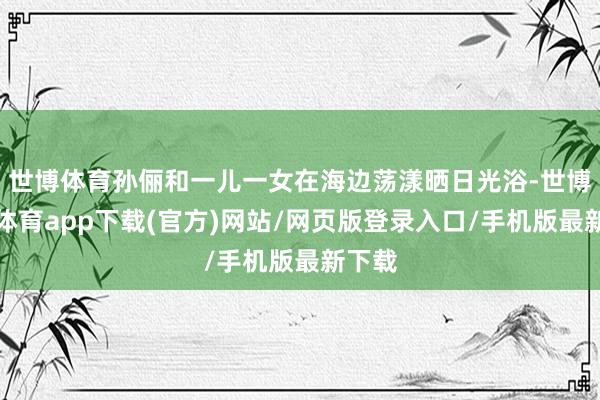 世博体育孙俪和一儿一女在海边荡漾晒日光浴-世博官方体育app下载(官方)网站/网页版登录入口/手机版最新下载