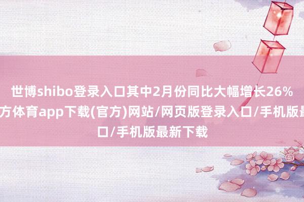 世博shibo登录入口其中2月份同比大幅增长26%-世博官方体育app下载(官方)网站/网页版登录入口/手机版最新下载