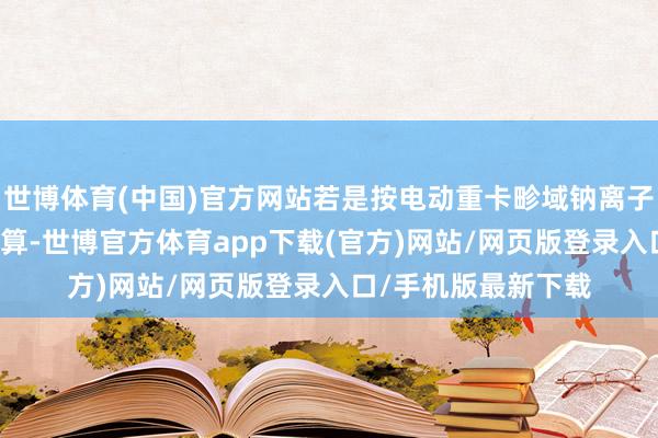 世博体育(中国)官方网站若是按电动重卡畛域钠离子电板浸透率10%测算-世博官方体育app下载(官方)网站/网页版登录入口/手机版最新下载