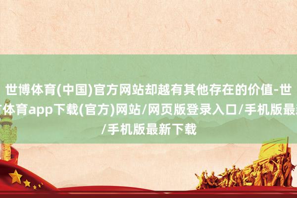 世博体育(中国)官方网站却越有其他存在的价值-世博官方体育app下载(官方)网站/网页版登录入口/手机版最新下载