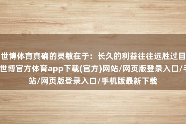 世博体育真确的灵敏在于：长久的利益往往远胜过目前的顷刻得失-世博官方体育app下载(官方)网站/网页版登录入口/手机版最新下载