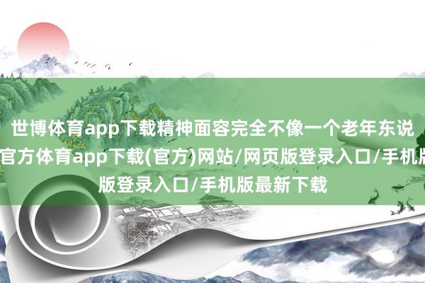 世博体育app下载精神面容完全不像一个老年东说念主-世博官方体育app下载(官方)网站/网页版登录入口/手机版最新下载