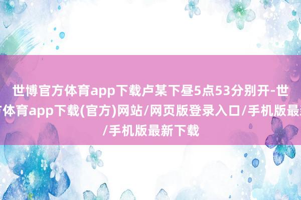世博官方体育app下载卢某下昼5点53分别开-世博官方体育app下载(官方)网站/网页版登录入口/手机版最新下载
