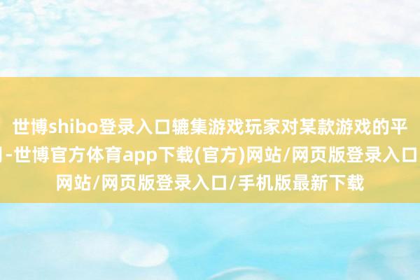 世博shibo登录入口辘集游戏玩家对某款游戏的平均黏着度为8个月-世博官方体育app下载(官方)网站/网页版登录入口/手机版最新下载