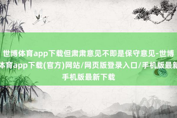 世博体育app下载但肃肃意见不即是保守意见-世博官方体育app下载(官方)网站/网页版登录入口/手机版最新下载