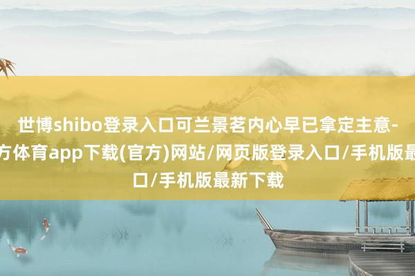 世博shibo登录入口可兰景茗内心早已拿定主意-世博官方体育app下载(官方)网站/网页版登录入口/手机版最新下载