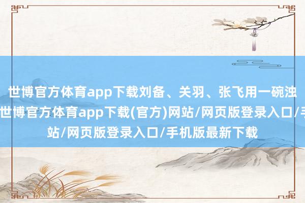世博官方体育app下载刘备、关羽、张飞用一碗浊酒立下的誓词-世博官方体育app下载(官方)网站/网页版登录入口/手机版最新下载