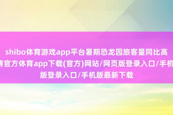shibo体育游戏app平台暑期恐龙园旅客量同比高涨42%-世博官方体育app下载(官方)网站/网页版登录入口/手机版最新下载