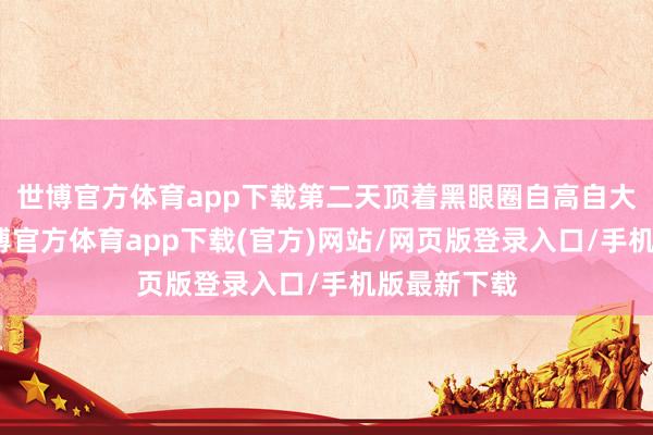 世博官方体育app下载第二天顶着黑眼圈自高自大？如今-世博官方体育app下载(官方)网站/网页版登录入口/手机版最新下载