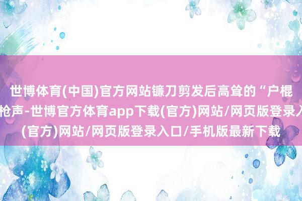世博体育(中国)官方网站镰刀剪发后高耸的“户棍”以及响彻林涧的火枪声-世博官方体育app下载(官方)网站/网页版登录入口/手机版最新下载