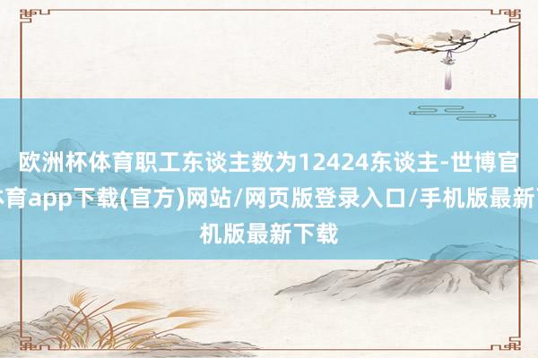 欧洲杯体育职工东谈主数为12424东谈主-世博官方体育app下载(官方)网站/网页版登录入口/手机版最新下载