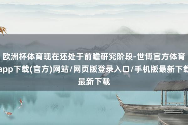 欧洲杯体育现在还处于前瞻研究阶段-世博官方体育app下载(官方)网站/网页版登录入口/手机版最新下载