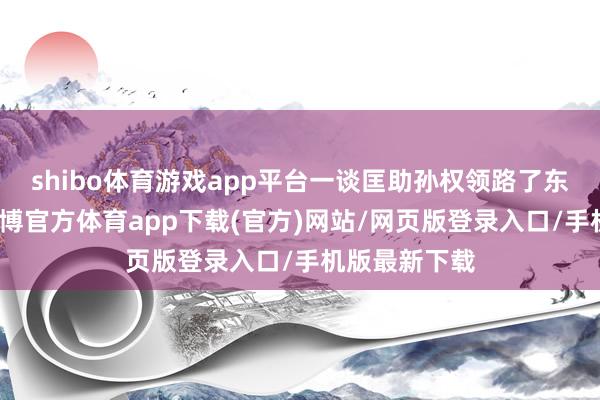 shibo体育游戏app平台一谈匡助孙权领路了东吴的政权-世博官方体育app下载(官方)网站/网页版登录入口/手机版最新下载